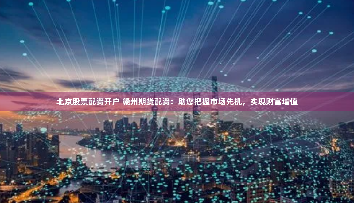 北京股票配资开户 赣州期货配资：助您把握市场先机，实现财富增值