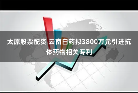 太原股票配资 云南白药拟3800万元引进抗体药物相关专利