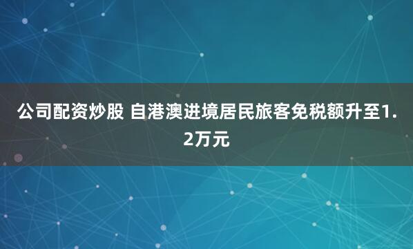 公司配资炒股 自港澳进境居民旅客免税额升至1.2万元