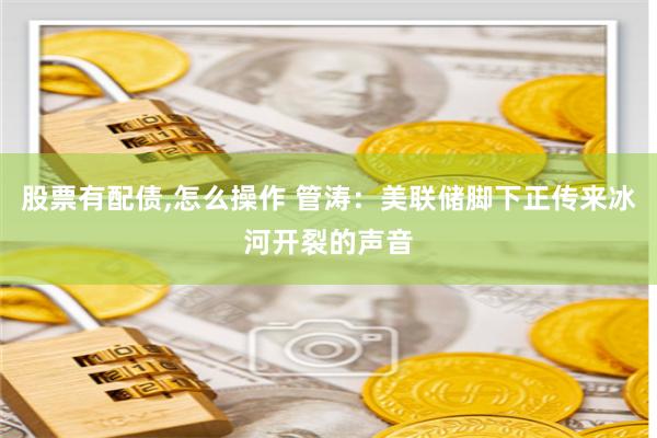 股票有配债,怎么操作 管涛:美联储脚下正传来冰河开裂的声音