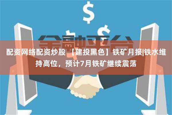 配资网络配资炒股 【建投黑色】铁矿月报|铁水维持高位，预计7月铁矿继续震荡