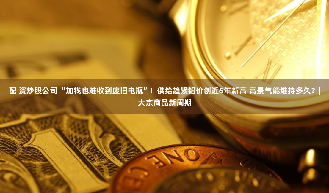 配 资炒股公司 “加钱也难收到废旧电瓶”！供给趋紧铅价创近6年新高 高景气能维持多久？|大宗商品新周期