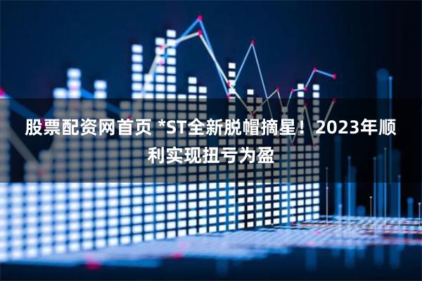 股票配资网首页 *ST全新脱帽摘星！2023年顺利实现扭亏为盈